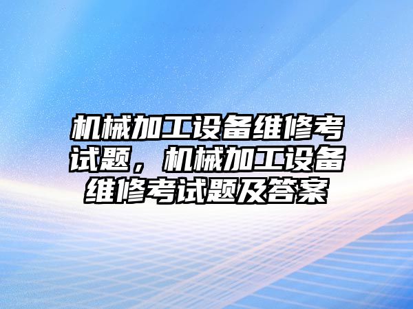 機(jī)械加工設(shè)備維修考試題，機(jī)械加工設(shè)備維修考試題及答案